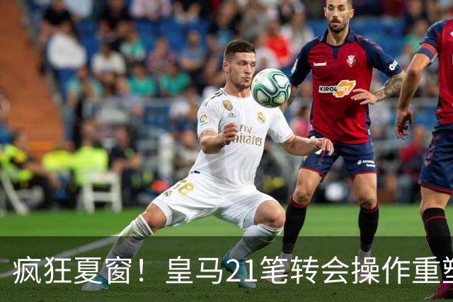 疯狂夏窗！皇马21笔转会操作重塑阵容，以卖养买静待两大强援落地